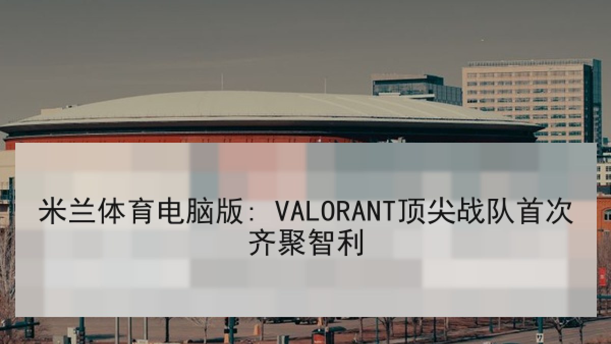 米兰体育电脑版: VALORANT顶尖战队首次齐聚智利