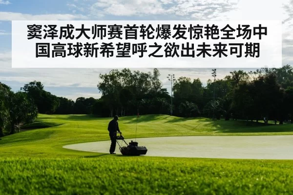 窦泽成大师赛首轮爆发惊艳全场中国高球新希望呼之欲出未来可期